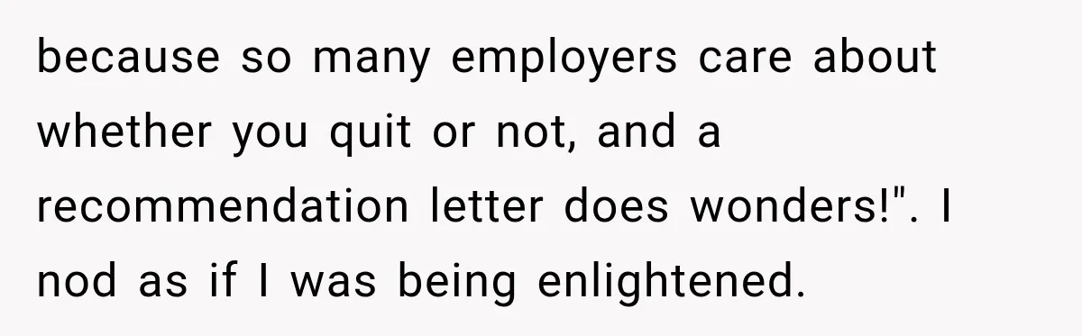 because so many employers care about whether you quit or not, and a recommendation letter does wonders!". I nod as if I was being enlightened.