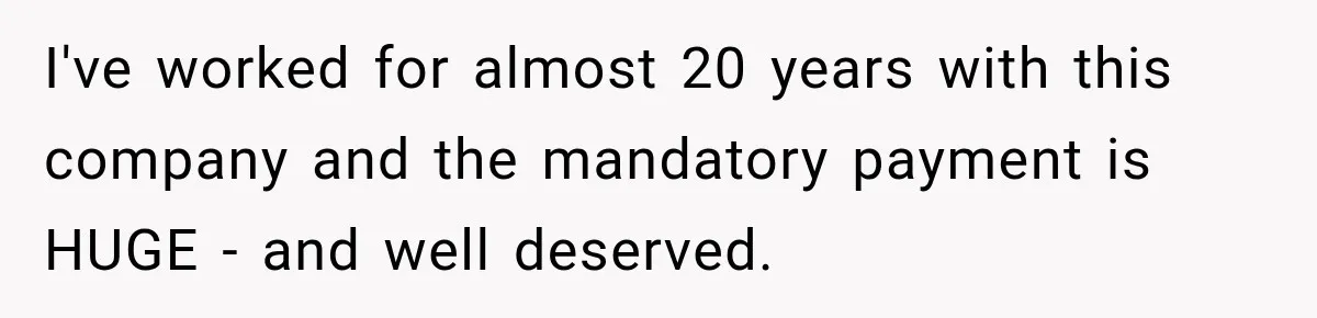 I've worked for almost 20 years with this company and the mandatory payment is HUGE - and well deserved.