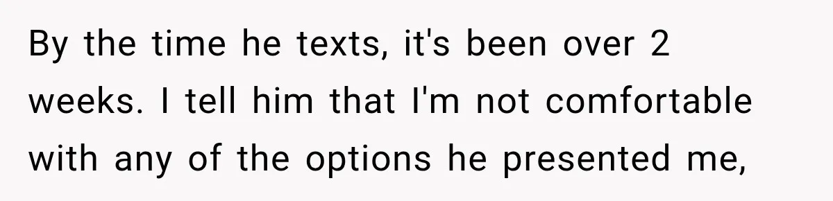 By the time he texts, it's been over 2 weeks. I tell him that I'm not comfortable with any of the options he presented me,
