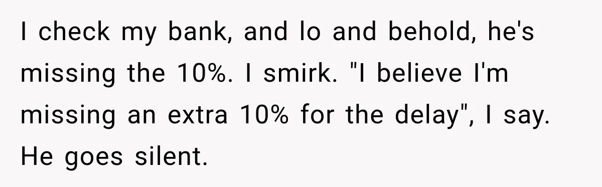 I check my bank, and lo and behold, he's missing the 10%. I smirk. "I believe I'm missing an extra 10% for the delay", I say. He goes silent.