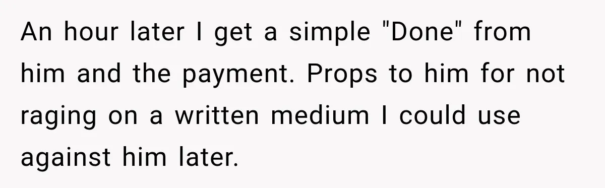 An hour later I get a simple "Done" from him and the payment. Props to him for not raging on a written medium I could use against him later.