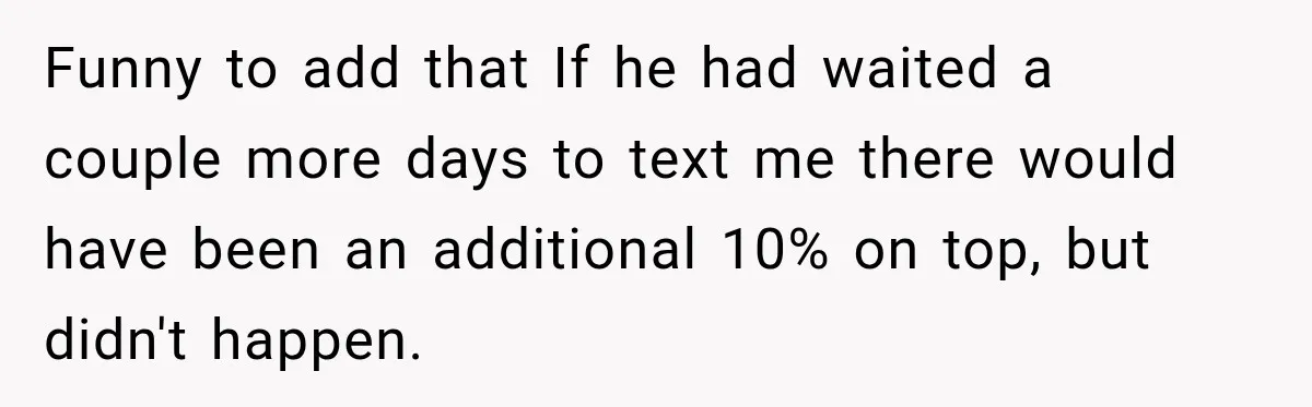 Funny to add that If he had waited a couple more days to text me there would have been an additional 10% on top, but didn't happen.