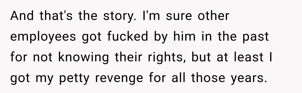 And that's the story. I'm sure other employees got fucked by him in the past for not knowing their rights, but at least I got my petty revenge for all...
