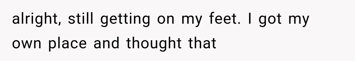 alright, still getting on my feet. I got my own place and thought that