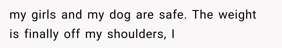 my girls and my dog are safe. The weight is finally off my shoulders, I