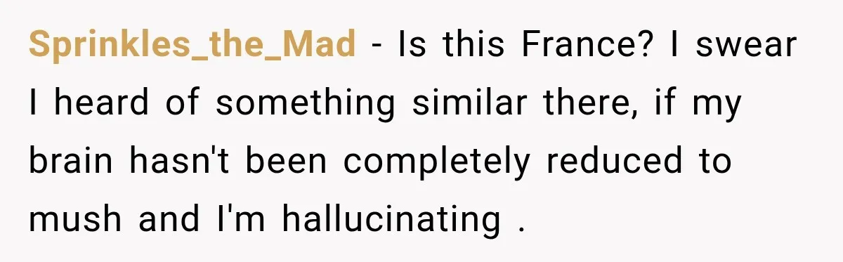Sprinkles_the_Mad − Is this France? I swear I heard of something similar there, if my brain hasn't been completely reduced to mush and I'm hallucinating .