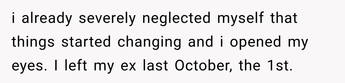i already severely neglected myself that things started changing and i opened my eyes. I left my ex last October, the 1st.