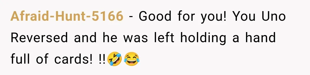 Afraid-Hunt-5166 − Good for you! You Uno Reversed and he was left holding a hand full of cards! !!🤣😂
