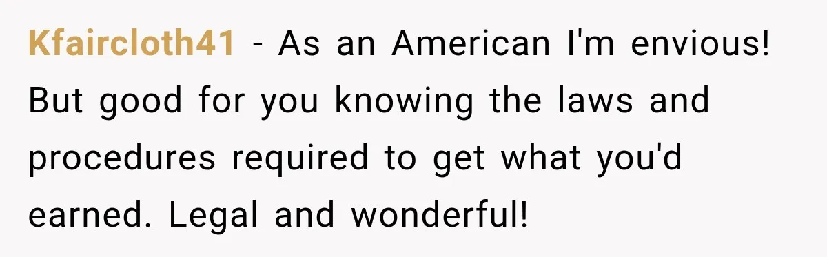 Kfaircloth41 − As an American I'm envious! But good for you knowing the laws and procedures required to get what you'd earned. Legal and wonderful!