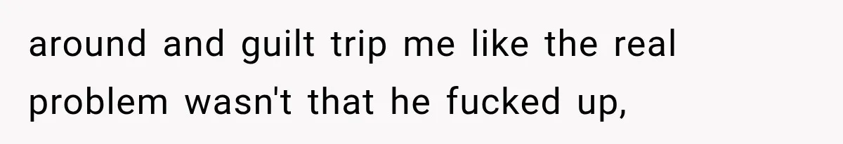 around and guilt trip me like the real problem wasn't that he fucked up,