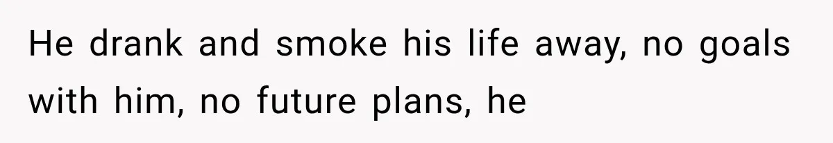 He drank and smoke his life away, no goals with him, no future plans, he