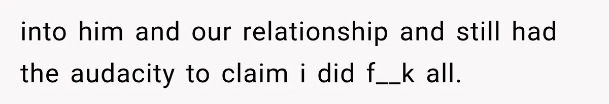 into him and our relationship and still had the audacity to claim i did f__k all.