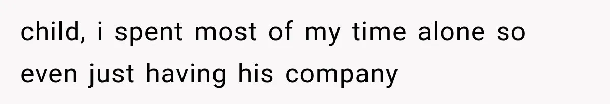 child, i spent most of my time alone so even just having his company
