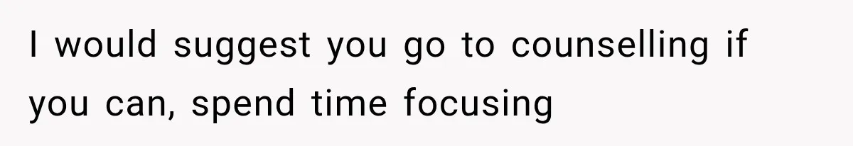 I would suggest you go to counselling if you can, spend time focusing