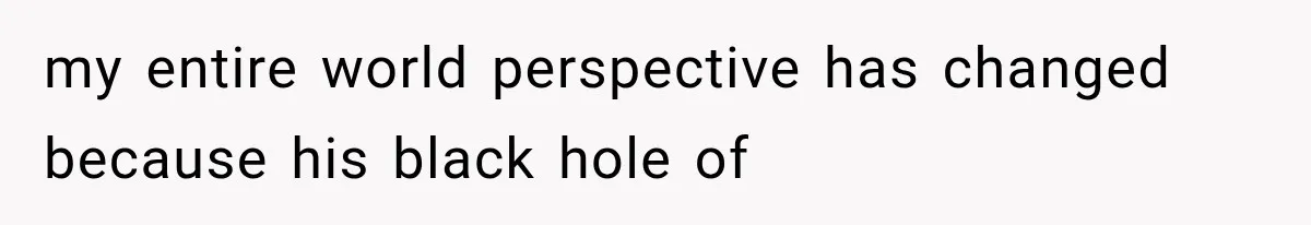 my entire world perspective has changed because his black hole of