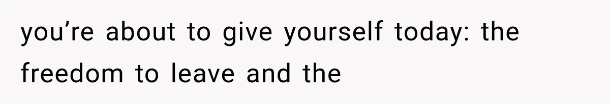 you’re about to give yourself today: the freedom to leave and the