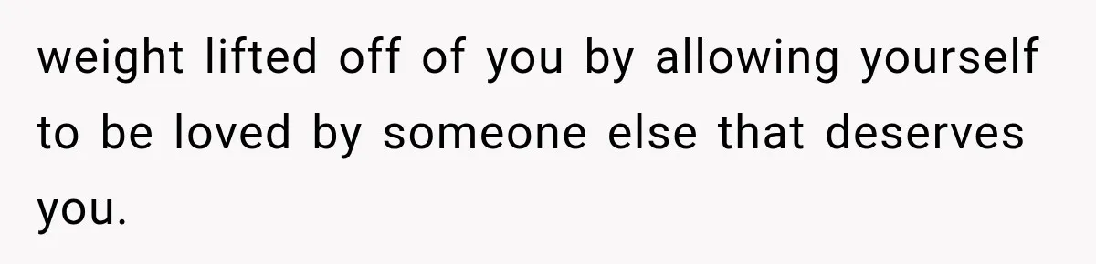 weight lifted off of you by allowing yourself to be loved by someone else that deserves you.