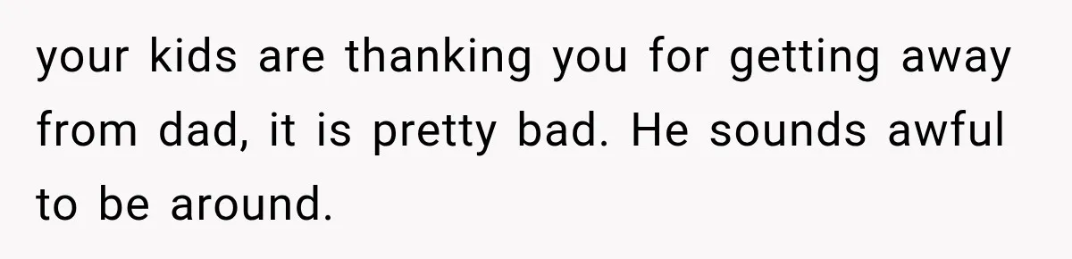 your kids are thanking you for getting away from dad, it is pretty bad. He sounds awful to be around.