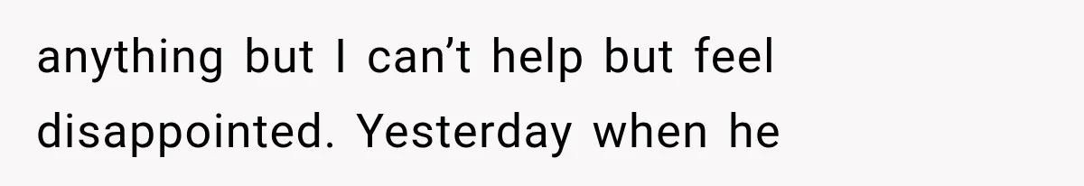 anything but I can’t help but feel disappointed. Yesterday when he