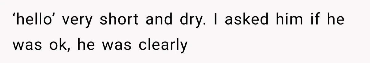‘hello’ very short and dry. I asked him if he was ok, he was clearly
