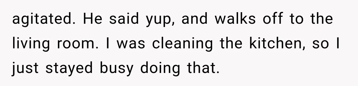 agitated. He said yup, and walks off to the living room. I was cleaning the kitchen, so I just stayed busy doing that.