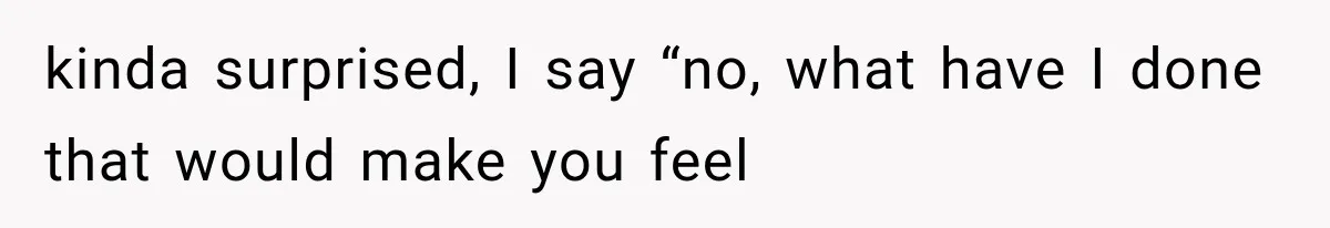 kinda surprised, I say “no, what have I done that would make you feel