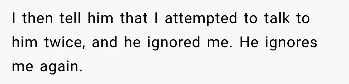I then tell him that I attempted to talk to him twice, and he ignored me. He ignores me again.
