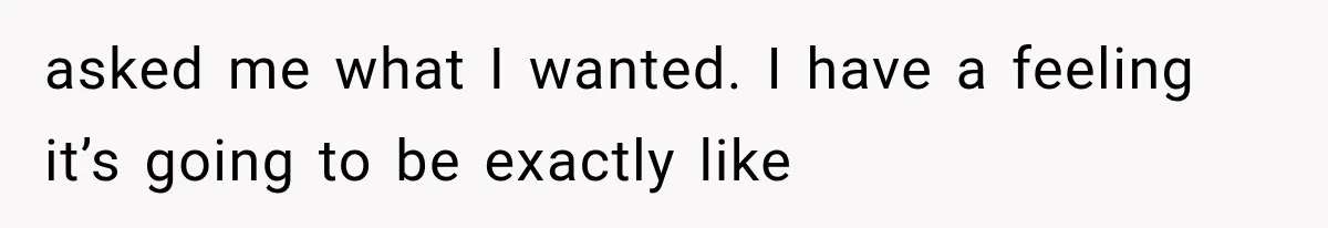 asked me what I wanted. I have a feeling it’s going to be exactly like