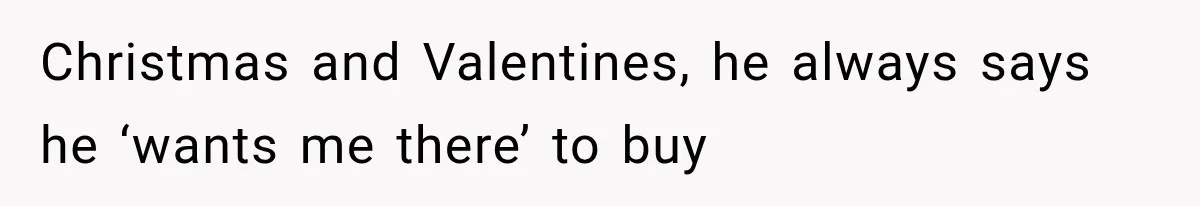 Christmas and Valentines, he always says he ‘wants me there’ to buy