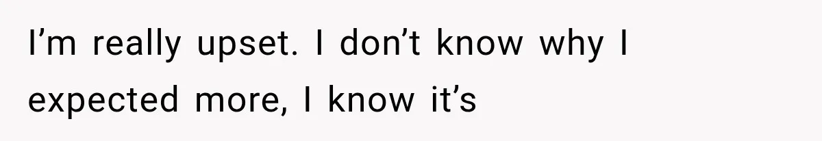 I’m really upset. I don’t know why I expected more, I know it’s