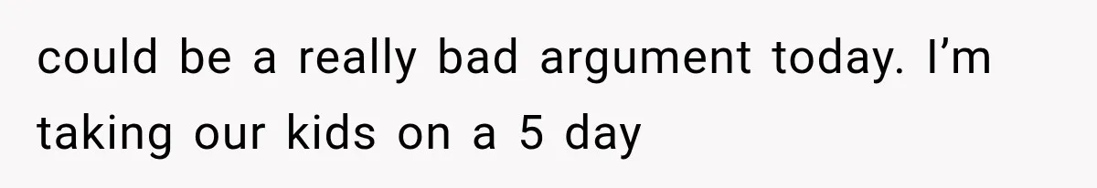 could be a really bad argument today. I’m taking our kids on a 5 day