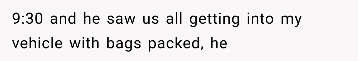 9:30 and he saw us all getting into my vehicle with bags packed, he