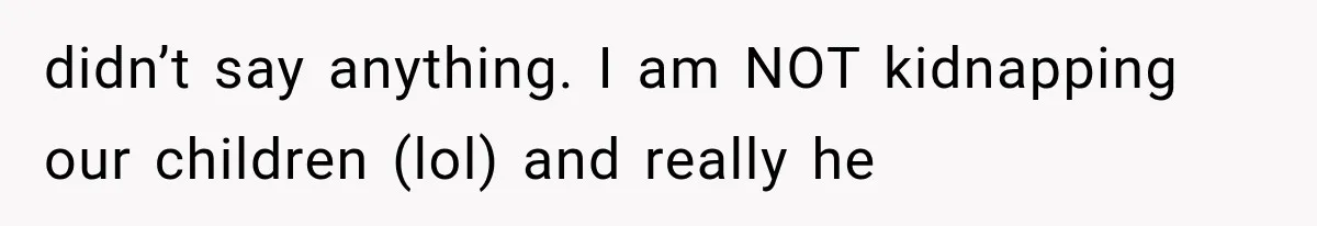 didn’t say anything. I am NOT kidnapping our children (lol) and really he