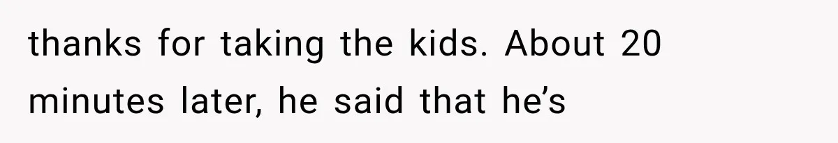 thanks for taking the kids. About 20 minutes later, he said that he’s
