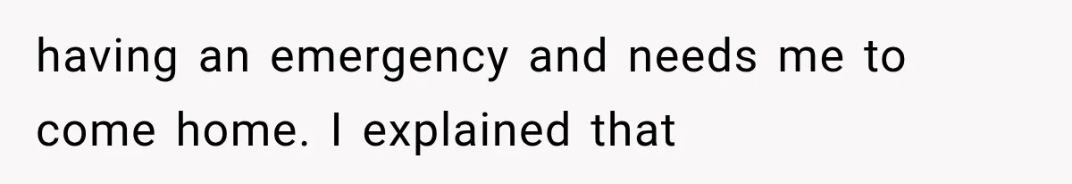 having an emergency and needs me to come home. I explained that