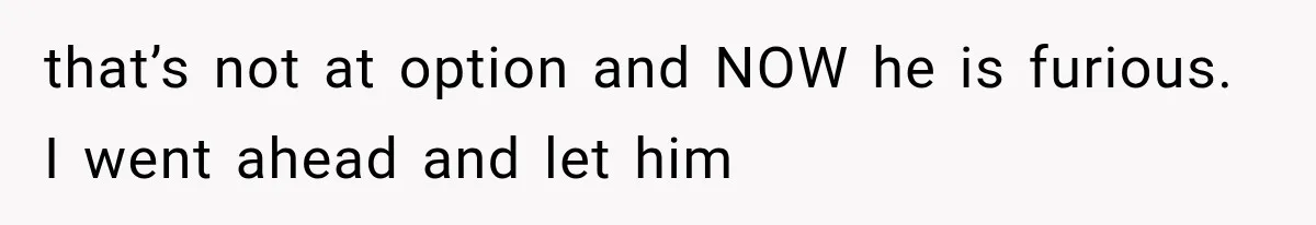 that’s not at option and NOW he is furious. I went ahead and let him