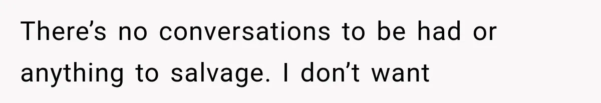 There’s no conversations to be had or anything to salvage. I don’t want