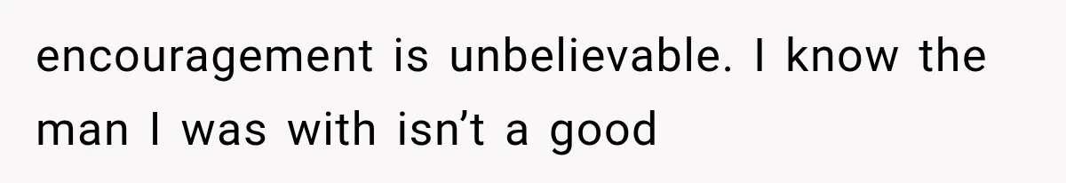 encouragement is unbelievable. I know the man I was with isn’t a good