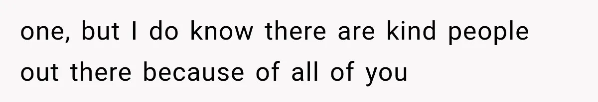 one, but I do know there are kind people out there because of all of you
