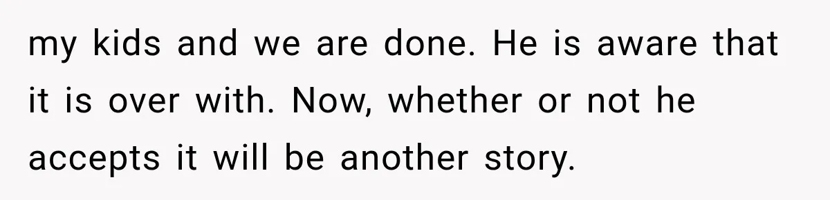 my kids and we are done. He is aware that it is over with. Now, whether or not he accepts it will be another story.