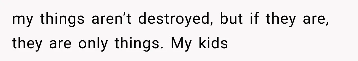 my things aren’t destroyed, but if they are, they are only things. My kids