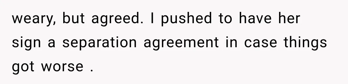 weary, but agreed. I pushed to have her sign a separation agreement in case things got worse .
