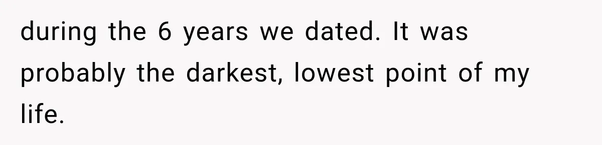 during the 6 years we dated. It was probably the darkest, lowest point of my life.