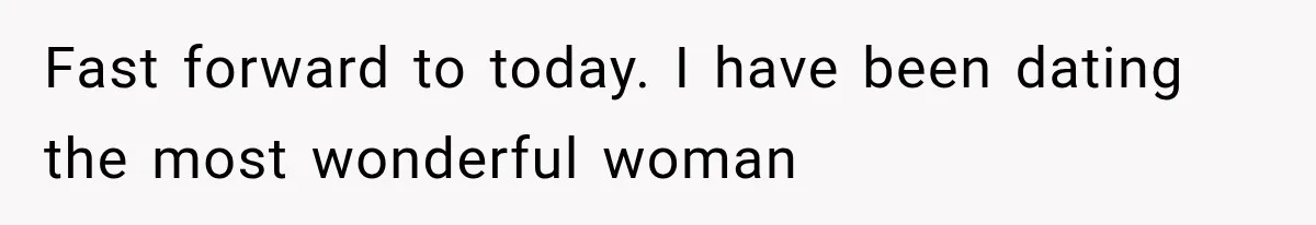 Fast forward to today. I have been dating the most wonderful woman