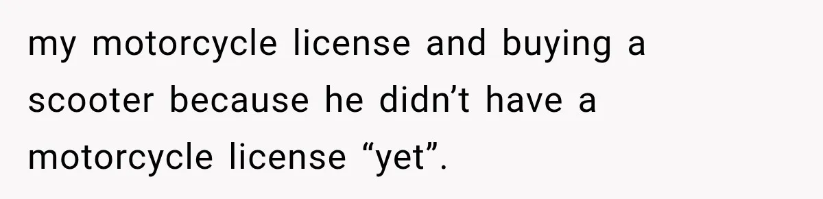 my motorcycle license and buying a scooter because he didn’t have a motorcycle license “yet”.