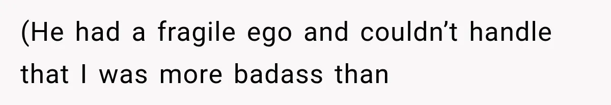 (He had a fragile ego and couldn’t handle that I was more badass than