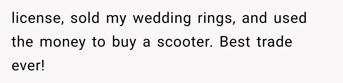 license, sold my wedding rings, and used the money to buy a scooter. Best trade ever!