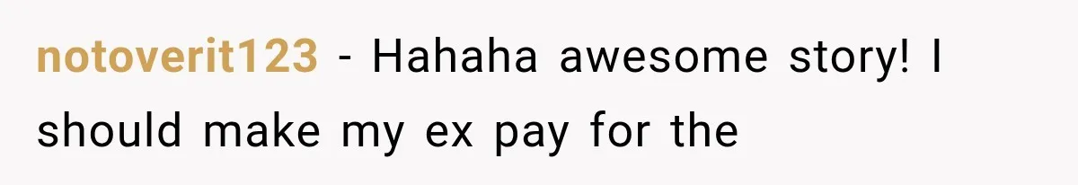 notoverit123 − Hahaha awesome story! I should make my ex pay for the