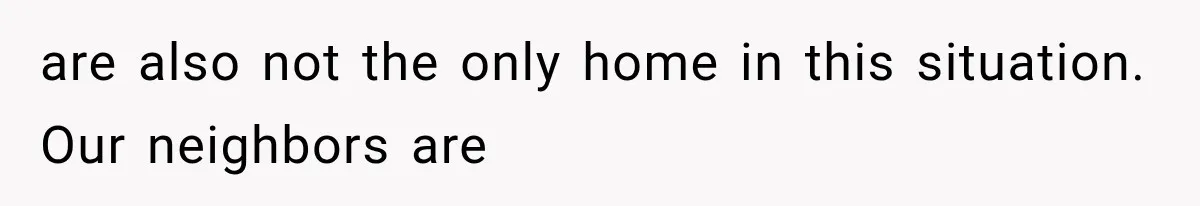 are also not the only home in this situation. Our neighbors are
