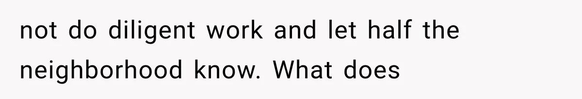 not do diligent work and let half the neighborhood know. What does